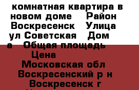 1-комнатная квартира в новом доме! › Район ­ Воскресенск › Улица ­ ул.Советская › Дом ­ 18а › Общая площадь ­ 40 › Цена ­ 2 400 000 - Московская обл., Воскресенский р-н, Воскресенск г. Недвижимость » Квартиры продажа   . Московская обл.